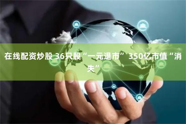 在线配资炒股 36只股“一元退市” 350亿市值“消失”