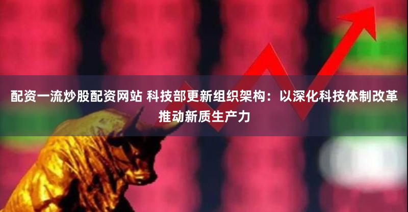 配资一流炒股配资网站 科技部更新组织架构：以深化科技体制改革推动新质生产力