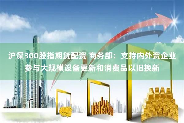 沪深300股指期货配资 商务部：支持内外资企业参与大规模设备更新和消费品以旧换新
