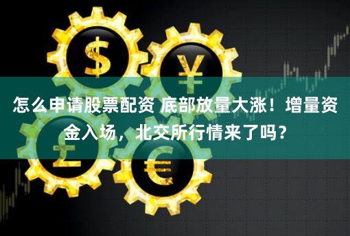 怎么申请股票配资 底部放量大涨！增量资金入场，北交所行情来了吗？