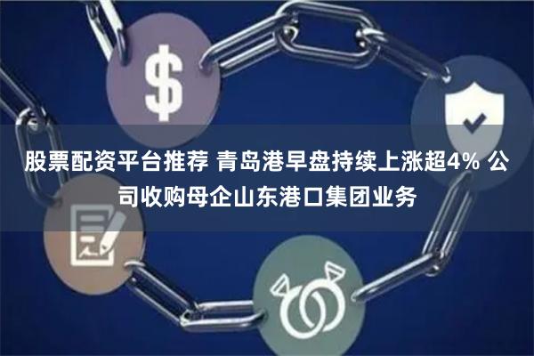 股票配资平台推荐 青岛港早盘持续上涨超4% 公司收购母企山东港口集团业务