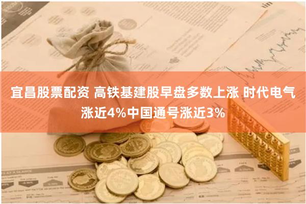 宜昌股票配资 高铁基建股早盘多数上涨 时代电气涨近4%中国通号涨近3%