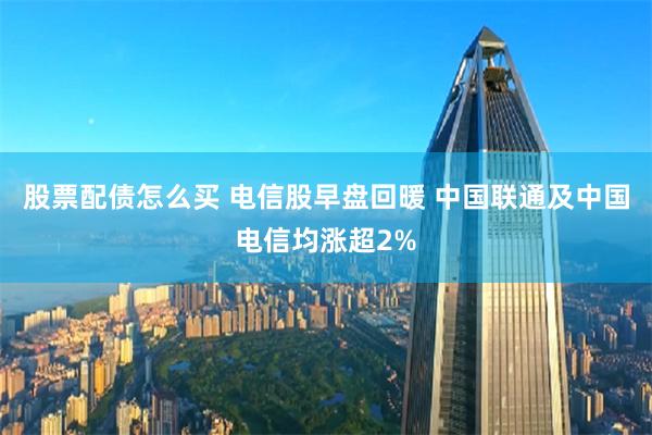 股票配债怎么买 电信股早盘回暖 中国联通及中国电信均涨超2%