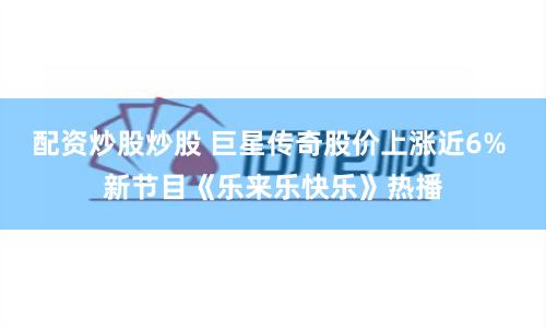 配资炒股炒股 巨星传奇股价上涨近6% 新节目《乐来乐快乐》热播