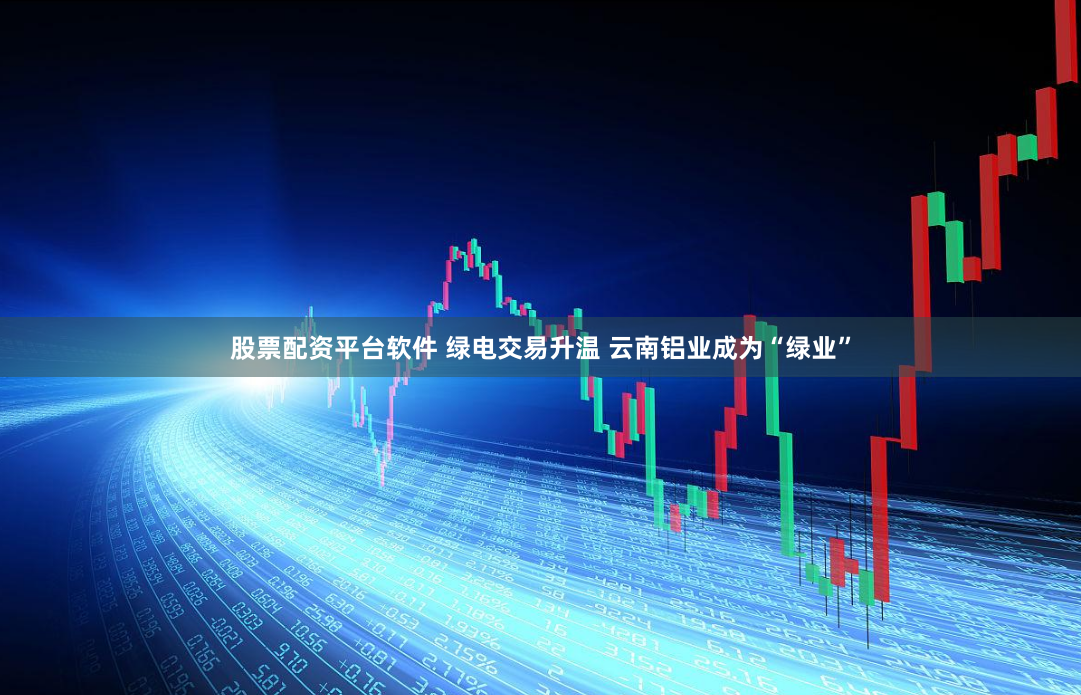 股票配资平台软件 绿电交易升温 云南铝业成为“绿业”