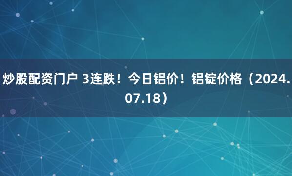 炒股配资门户 3连跌！今日铝价！铝锭价格（2024.07.18）