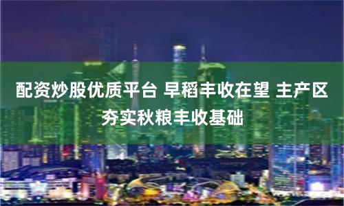 配资炒股优质平台 早稻丰收在望 主产区夯实秋粮丰收基础