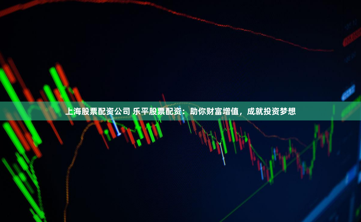 上海股票配资公司 乐平股票配资：助你财富增值，成就投资梦想