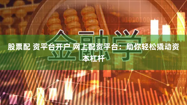 股票配 资平台开户 网上配资平台：助你轻松撬动资本杠杆
