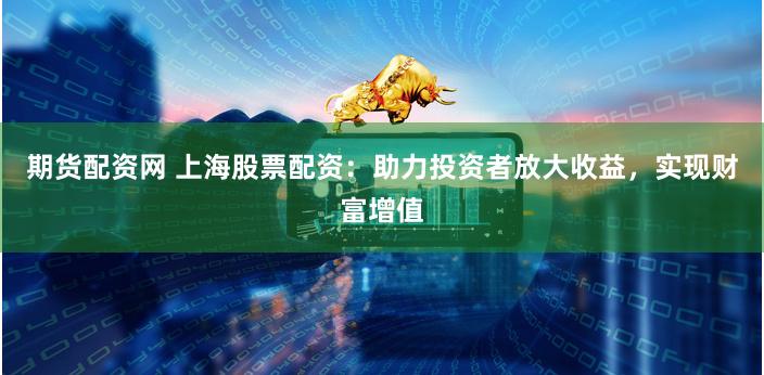 期货配资网 上海股票配资：助力投资者放大收益，实现财富增值