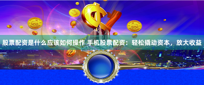 股票配资是什么应该如何操作 手机股票配资：轻松撬动资本，放大收益