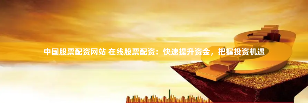 中国股票配资网站 在线股票配资：快速提升资金，把握投资机遇