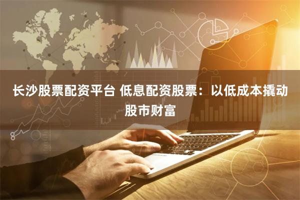 长沙股票配资平台 低息配资股票：以低成本撬动股市财富