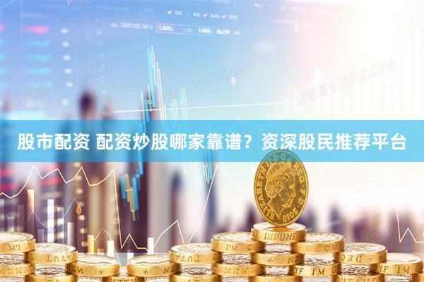 股市配资 配资炒股哪家靠谱？资深股民推荐平台
