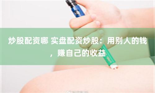 炒股配资哪 实盘配资炒股：用别人的钱，赚自己的收益