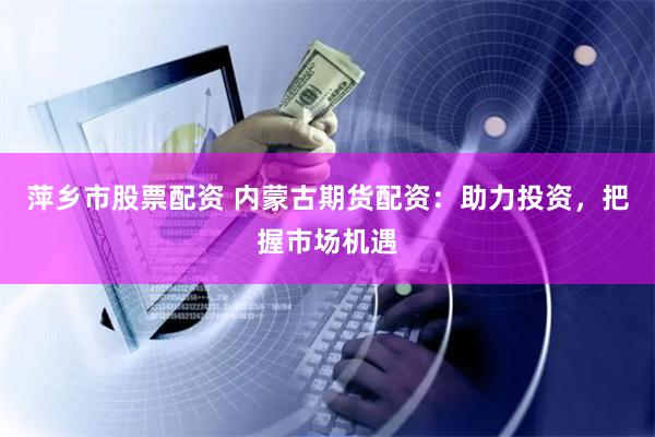 萍乡市股票配资 内蒙古期货配资：助力投资，把握市场机遇