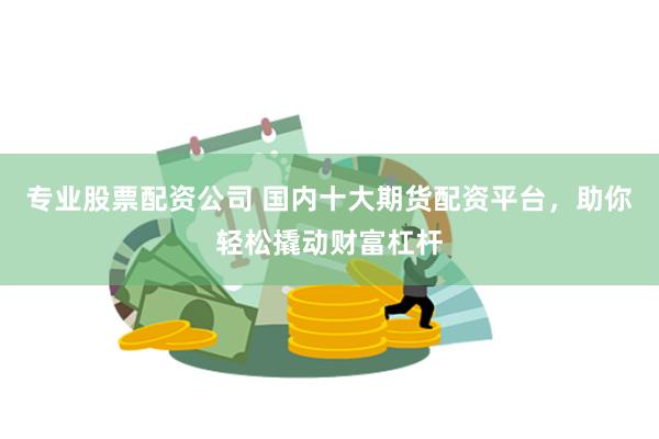 专业股票配资公司 国内十大期货配资平台，助你轻松撬动财富杠杆