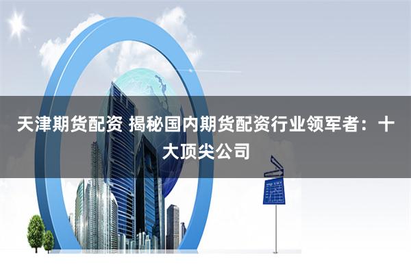 天津期货配资 揭秘国内期货配资行业领军者：十大顶尖公司