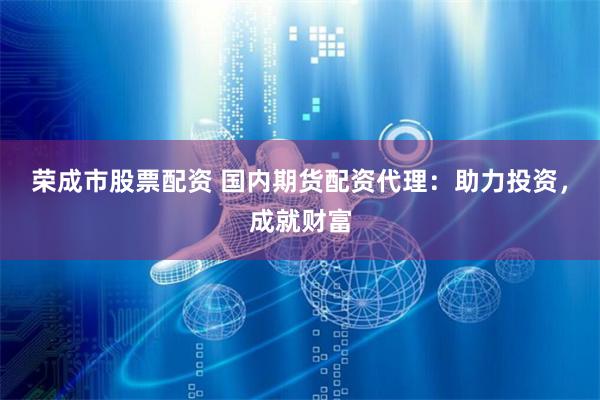 荣成市股票配资 国内期货配资代理：助力投资，成就财富