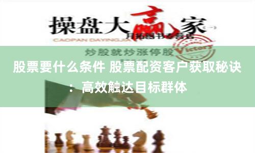 股票要什么条件 股票配资客户获取秘诀：高效触达目标群体