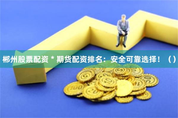 郴州股票配资 * 期货配资排名：安全可靠选择！（）
