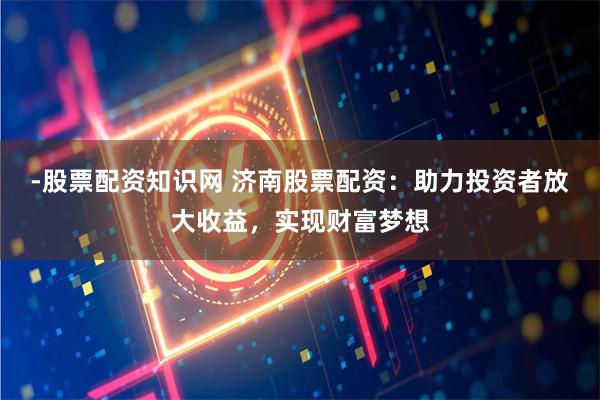 -股票配资知识网 济南股票配资：助力投资者放大收益，实现财富梦想