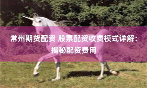 常州期货配资 股票配资收费模式详解:揭秘配资费用