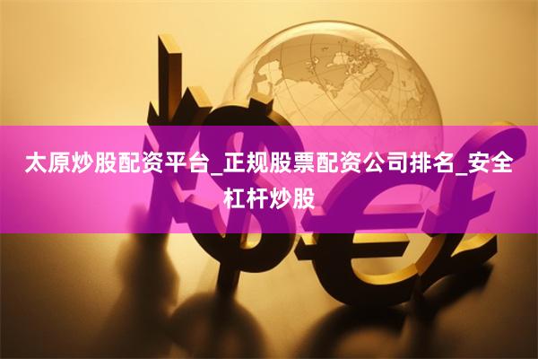 太原炒股配资平台_正规股票配资公司排名_安全杠杆炒股